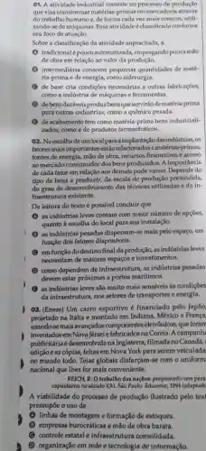 01. A atividade industrial consiste no processo de produção
que visa transformar matérias-primas em mercadoria através
do trabalho humano e de forma cada vez mais comum, utili-
zando-se de máquinas Essa atividade é classificada conforme
seu foco de atuação.
Sobre a classificação da atividade supracitada, a
A tradicionalé pouco automatizada,empregando pouca mão
de obra em relação ao valor da produção.
intermediária consome pequenas quantidades de maté-
ria-prima e de energia, como siderurgia.
C de base cria condições necessárias a outras fabricações,
como a indústria de máquinas e ferramentas
D de bensduráveis produz bens que servirão de matéria-prima
para outras indústrias, como a química pesada.
B de acabamento tem como matéria-prima bensindustriali-
zados, como a de produtos farmacêuticos.
02. Na escolhade um local para a implantaçã dasindústrias, os
fatores mais importantes estão relacionados a matérias -primas,
fontes de energia mão de obra, recursos financeiros e acesso
ao mercado consumidor dos bens produzidos. A importancia
de cada fator em relação aos demais pode variar.do
tipo de bens a produzir, da escala de produção pretendida,
do grau de desenvolvimento das técnicas utilizadas e da in-
fraestrutura existente.
Da leitura do texto é possivel concluir que
A as indústrias leves contam com maior número de opções,
quanto à escolha do local para sua instalação.
as indústrias pesadas dispersam-se mais pelo espaço, em
função dos fatores disponíveis.
C emfunção do destino final da produção, as indústrias leves
necessitam de maiores espacos e investimentos.
como dependem de infraestrutura, as indústrias pesadas
devem estar próximas a portos maritimos.
B as indústrias leves são muito mais sensiveis às condiçōes
da infraestrutura nos setores de transportes e energia.
08. (Enem) Um carro esportivo é financiado pelo Japão
projetado na Itália e montado em Indiana México e França
usando os mais avançados componentes eletrônicos, que foram
inventados em Nova Jérsei e fabricadosna Coreia. A campanh
publicitária é desenvolvida na Inglaterra, filmada no Canadá,
edição e as cópias,feitas em Nova York para serem veiculada
no mundo todo . Teias globais disfarçam-se com o uniform
nacional que lhes for mais conveniente.
REICH, R. O trabalho das nações:preparando-nos para
capitalismo no século XXI. São Paulo: Educator 1994 (adaptad
A viabilidade do processo de produção ilustrado pelo texi
pressupōe o uso de
(A) linhas de montageme formação de estoques.
B empresas burocráticas e mão de obra barata.
C controle estatal e infraestrutura consolidada.
D organização em rede e tecnologia de informação.