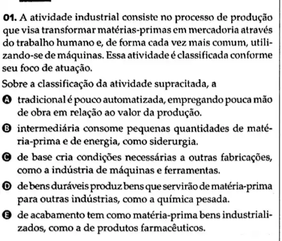 01. A atividade industrial consiste no processo de produção
que visa transformar matérias-primas em mercadoria através
do trabalho humano e, de forma cada vez mais comum , utili-
zando-se de máquinas . Essa atividade é classificada conforme
seu foco de atuação.
Sobre a classificação da atividade supracitada, a
(A) tradicionalé pouco automatizada , empregando pouca mão
de obra em relação ao valor da produção.
B intermediária consome pequenas quantidades de maté-
ria-prima e de energia, como siderurgia.
C de base cria condições necessárias a outras fabricações,
como a indústria de máquinas e ferramentas.
D de bens duráveis produz bens que servirão de matéria -prima
para outras indústrias, como a química pesada.
de acabamento tem como matéria-prima bens industriali-
zados, como a de produtos farmacêuticos.