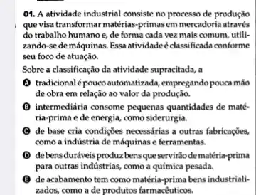 01. A atividade industrial consiste no processo de produção
que visa transformar matérias -primas em mercadoria através
do trabalho humanoe,de forma cada vez mais comum, utili-
zando-se de máquinas Essa atividadeéclassificada conforme
seu foco de atuação.
Sobre a classificação da atividade supracitada, a
(1) tradicionalé pouco automatizada , empregando pouca mão
de obra em relação ao valor da produção.
(B) intermediária consome pequenas quantidades de maté-
ria-prima e de energia,como siderurgia.
de base cria condições necessárias a outras fabricações
como a indústria de máquinas e ferramentas.
(D) de bensduráveis produzz bensque servirãode matéria-prima
para outras industrias, como a química pesada.
(C) de acabamento tem como matéria-prima bens industriali
zados, como a de produtos farmacéuticos.