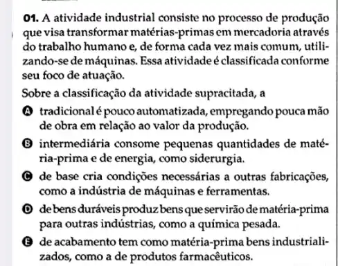 01. A atividade industrial consiste no processo de produção
quevisa transformar matérias -primas em mercadoria através
do trabalho humano e,de forma cada vez mais comum, utili-
zando-se de máquinas Essa atividadeéclassificada conforme
seu foco de atuação.
Sobre a classificação da atividade supracitada, a
(A) tradicionalépouco automatizada, empregando pouca mão
de obra em relação ao valor da produção.
(B) intermediária consome pequenas quantidades de maté-
ria-prima e de energia, como siderurgia.
de base cria condições necessárias a outras fabricações,
como a indústria de máquinas e ferramentas.
debensduráveis produzbens queservirãodematéria -prima
para outras industrias, como a química pesada.
(B) de acabamento tem como matéria-prima bens industriali:
zados, como a de produtos farmacêuticos.