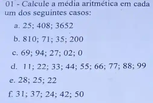 01 - Calcule a média aritmética em cada
um dos seguintes casos:
a. 25;408: 3652
b. 810 ; 71; 35 :200
c. 69;94 : 27; 02 :0
d. 11;22; 33; 44 ; 55; 66; 77; 88; 99
e. 28;25 : 22
f. 31;37;24 ; 42; 50