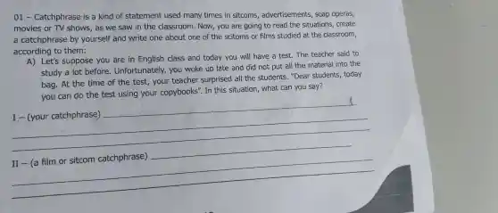 01 - Catchphrase is a kind of statement used many times in sitcoms advertisements , soap operas,
movies or TV shows,as we saw in the classroom .Now,you are going to read the situations . create
a catchphrase by yourself and write one about one of the scitoms or films studied at the classroom,
according to them:
A) Let's suppose you are in English class and today you will have a test.The teacher said to
study a lot before . Unfortunately,you woke up late and did not put all the material into the
bag. At the time of the test,your teacher surprised all the students . "Dear students , today
you can do the test using your copybooks". In this situation , what can you say?
__
II-(a film or sitcom catchphrase)