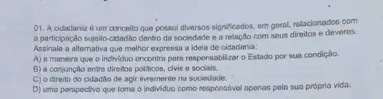 01. A cidadania é um conceito que possui diversos significados, em geral relacionados com
a participação sujeito -cidadão dentro da sociedade e a relação com seus direitos e deveres.
Assinale a alternative que melhor expressa a ideia de cidadania:
A) a maneira que o individuo encontra para responsabilizar o Estado por sua condição.
B) a conjunção entre direitos politicos, civis e sociais.
C) 0 direito do ciđađão đe agir iivremente na sociedade.
D) uma perspectiva que toma o individuo como responsável apenas pela sua própria vida.