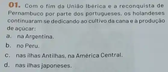 01. Com o fim da União Ibérica e a reconquista de
Pernambuco por parte dos portugueses, os holandeses
continuaram se dedicando ao cultivo da cana e à produção
de açúcar:
a. na Argentina.
b. no Peru.
C. nas ilhas Antilhas, na América Central.
d. nas ilhas japoneses.