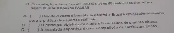 01. Com relacão ao tema Esporte, coloque (V) ou (F) conforme as alternativas
sejam VERDADEIRAS ou FALSAS
A. ()
 Devido a vasta diversidade natural o Brasil é um excelente cenário
para a prática de esportes radicais.
B.
()
 0 principal objetivo do skate é fazer saltos de grandes alturas.
C. 
()
 A escalada esportiva é uma competição de corrida em trilhas.