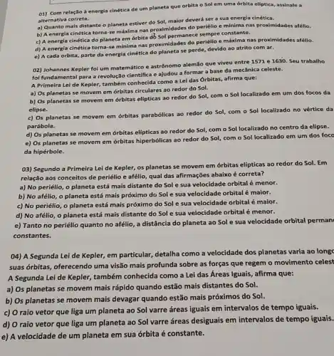 01) Com relação à energia cinética de um planeta que orbita o Sol em uma órbita elíptica, assinale a
alternativa correta.
a) Quanto mais distante o planeta estiver do Sol, maior deverá ser a sua energia cinética.
b) A energia cinética torna-se máxima nas proximidades do periélio e mínima nas proximidades afélio.
c) A energia cinética do planeta em órbita dồ Sol permanece sempre constante.
d) A energia cinética torna-se mínima nas proximidades do periélio e máxima nas proximidades afélio.
e) A cada orbita parte da energia cinética do planeta se perde devido ao atrito com ar.
02) Johannes Kepler foi um matemático e astrônomo alemão que viveu entre 1571 e 1630. Seu trabalho
foi fundamental para a revolução científica e ajudou a formar a base da mecânica celeste.
A Primeira Lei de Kepler, também conhecida como a Lei das Órbitas, afirma que:
a) Os planetas se movem em órbitas circulares ao redor do Sol.
b) Os planetas se movem em órbitas elípticas ao redor do Sol, com o Sol localizado em um dos focos da
elipse.
c) Os planetas se movem em órbitas parabólicas ao redor do Sol, com o Sol localizado no vértice da
parábola.
d) Os planetas se movem em órbitas elípticas ao redor do Sol, com o Sol localizado no centro da elipse.
e) Os planetas se movem em órbitas hiperbólicas ao redor do Sol, com o Sol localizado em um dos foco
da hipérbole.
03) Segundo a Primeira Lei de Kepler, os planetas se movem em órbitas elípticas ao redor do Sol. Em
relação aos conceitos de periélio e afélio qual das afirmações abaixo é correta?
a) No periélio, o planeta está mais distante do Sol e sua velocidade orbital é menor.
b) No afélio, 0 planeta está mais próximo do Sol e sua velocidade orbital é maior.
c) No periélio, o planeta está mais próximo do Sol e sua velocidade orbital é maior.
d) No afélio, 0 planeta está mais distante do Sol e sua velocidade orbital é menor.
e) Tanto no periélio quanto no afélio, a distância do planeta ao Sol e sua velocidade orbital perman
constantes.
04) A Segunda Lei de Kepler, em particular detalha como a velocidade dos planetas varia ao longc
suas órbitas , oferecendo uma visão mais profunda sobre as forças que regem o movimento celest
A Segunda Lei de Kepler, também conhecida como a Lei das Áreas Iguais , afirma que:
a) Os planetas se movem mais rápido quando estão mais distantes do Sol.
b) Os planetas se movem mais devagar quando estão mais próximos do Sol.
c) O raio vetor que liga um planeta ao Sol varre áreas iguais em intervalos de tempo iguais.
d) O raio vetor que liga um planeta ao Sol varre áreas desiguais em intervalos de tempo iguais.
e) A velocidade de um planeta em sua órbita é constante.