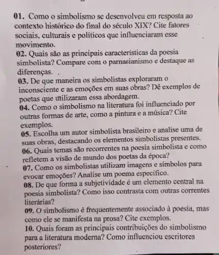 01. Como o simbolismo se desenvolveu em resposta ao
contexto historico do final do século XIX?Cite fatores
sociais .culturais e políticos que influenciaram esse
movimento.
02. Quais são as principais características da poesia
simbolista'? Compare com o parnasianismo e destaque as
diferencas.
03. De que maneira os simbolistas exploraram o
inconsciente eas emoções em suas obras'? Dê exemplos de
poetas que utilizaram essa abordagem.
04. Como o simbolismo na literatura foi influenciado por
outras formas de arte, como a pintura e a música? Cite
exemplos.
05. Escolha um autor simbolista brasileiro e analise uma de
suas obras destacando os elementos simbolistas presentes.
06. Quais temas são recorrentes na poesia simbolista e como
refletem a visão de mundo dos poetas da época?
07. Como os simbolistas utilizam imagens e simbolos para
evocar emoçōes'? Analise um poema especifico.
08. De que forma a subjetividade é um elemento central na
poesia simbolista ? Como isso contrasta com outras correntes
literárias?
09.0 simbolismo é frequentemente associado a poesia, mas
como ele se manifesta na prosa? Cite exemplos.
10. Quais foram as principais contribuições do simbolismo
para a literatura moderna ? Como escritores
posteriores?