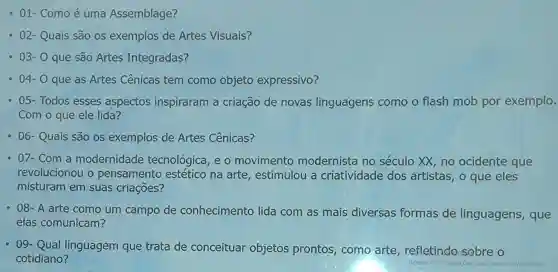 - 01- Como é uma Assemblage?
- 02- Quais são os exemplos de Artes Visuais?
- 03- 0 que são Artes Integradas?
- 04- 0 que as Artes Cênicas tem como objeto expressivo?
05- Todos esses aspectos inspiraram a criação de novas linguagens como o flash mob por exemplo.
Com o que ele lida?
- 06- Quais são os exemplos de Artes Cênicas?
- 07- Com a modernidade tecnológica, e o movimento modernista no século XX, no ocidente que
revolucionou o pensamento estético na arte , estimulou a criatividade dos artistas, o que eles
misturam em suas criaçōes?
- 08- A arte como um campo de conhecimento lida com as mais diversas formas de linguagens , que
elas comunicam?
- 09- Qual linguagem que trata de conceituar objetos prontos como arte refletindo sobre o
cotidiano?
Acesse Configuraçóes para ativar o Windows