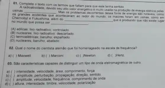 01. Complete o texto com os termos que faltam para que este tenha sentido
A radioatividade, devido seu alto valor energético é muito usada na produção de energia elétrica pelas
usinas __
Mas os problemas decorrentes dessa fonte de energia são notáveis, como
acidentes que
aconteceram ao redor do mundo, os maiores foram em usinas, como em
Chernobyl e Fukushima , além do
__ que é produzido que não existe lugar
no mundo que possa ser __
(A) eólicas; lixo radioativo controlado.
(B) nucleares; lixo radioativo ; descartado.
(C) termoelêtricas; barulho espalhado.
(D) nucleares; barulho;abafado
02. Qual o nome do cientista alemão que foi homenageado na escala de frequência?
a) () Maxwell
b) ( ) Marconi.
c) ( )Newton.
d) ( )Hertz
03. São caracteristicas capazes de distinguir um tipo de onda eletromagnética de outro:
a) () intensidade, velocidade , área, comprimento, força
b) () amplitude,perturbação, propagação sentido
c) () amplitude comprimento de onda
d) () altura, intensidade, timbre velocidade , polarização