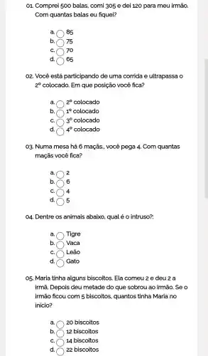 01 . Comprei 500 balas , comi 305 e dei 120 para meu irmão.
Com quantas balas eu fiquei?
a 85
b ) 75
C. 70
d. 65
O2. Você está participando de uma corrida e ultrapassa o
2^0 colocado . Em que posição você fica?
a. 2^0 colocado
b. 1^0 colocado
C. 3^circ  colocado
d. 4^circ  colocado
03 Numa mesa há 6 maçãs., você pega 4.. Com quantas
maçãs você fica?
2
b. 6
C. 4
d. 5
04 . Dentre OS animais abaixo , qual é 0 intruso?:
a. Tigre
b. Vaca
C. Leão
d. Gato
05. Maria tinha alguns biscoitos . Ela comeu 2 e deu 2 a
irmã . Depois deu metade do que sobrou ao irmão . Se o
irmão ficou com 5 biscoitos,quantos tinha Maria no
inicio?
a ) 20 biscoitos
b. ) 12 biscoitos
C. ) 14 biscoitos
d. 22 biscoitos