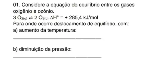 01. Considere a equação de equilibrio entre os gases
oxigênio e ozônio.
3O_(2(g))leftharpoons 2O_(3(g))Delta H^circ =+285,4kJ/mol
Para onde ocorre deslocamento de equilibrio , com:
a) aumento da temperatura:
__
b) diminuição da pressão:
__