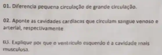 01. Diferencia pequena circulação de grande circulação.
02. Aponte as cavidades cardlacas que circulam sangue venoso e
arterial respectivamente
03. Explique por que o ventriculo esquerdo é a cavidade mais
musculosa.