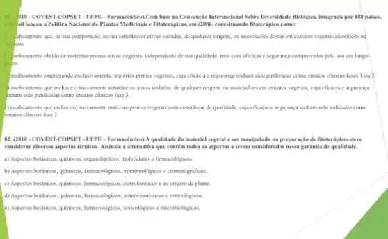 01. (DIO-COVEST-COPSET - UFPE - Farmacêutico)).Com base na Convenção Internacional Sobre Diversidade Biologica, integrada por 188 paises,
a B. sil lancou a Politica Nacional de Plantas Medicinais e Fitoterápicas, em (2006, conceituando fitoterápico como:
a) -dicamento que, na sua composigdo, inclua substincias ativas isoladas, de qualquer origem ou associações destas em extratos vegetais alcoôlicos out
sos.
hedicamento obtido de matérias-primas ativas vegetais.independente de sua qualidade mas com eficácia c segurança comprovadas pelo uso em longo
20.
medicamento empregando exchasivament matérias-primas vegetais, cuja eficácia e segurança tenham sido publicadas como ensaios clinicos fases 1 ou 2.
medicamento que inclua exclusivamente substâncias ativas isoladas, de qualquer origem, ou associaAues em extratos vegetais, cuja eficácia c segurança
Enham sido publicadas como ensaios clinicos fase 3.
5) medicamento que inclua exclusivament matérias-primas vegetais com constância de qualidade, cuja eficácia c segurança tenham sido validadas como
ensaios clinicos fase 3.
02. (2010-COVEST-COPSET -UFPE - Farmacêutico).A qualidade do material vegetal a ser manipulado na preparação de fitoterápieos deve
considerar diversos aspectos técnicos Assinale a alternativa que contem todos os aspectos a serem considerados nessa garantia de qualidade.
a) Aspectos botânicos, quimicos organol/gpisos, moleculares e famacoligisos
b) Aspectos botânicos, quimicos farmacologicas, microbologicose cromatogidificos
c) Aspectos botânicos, quimicos farmacolôgicos, eletroforéticos e de origem da planta
d) Aspectos botânicos, quimicos farmacologisos, potencion/etrics etoxicologicos.
e) Aspectos botânicos, quimicos farmacologicos, toxicologicos e microbiolênitos