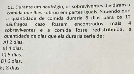 01. Durante um naufrágio, os sobreviven tes dividiram a
comida que lhes sobrou em partes iguais. Sabendo que
a quantidade de comida duraria 8 dias para os 12
náufragos, caso fossem encontrados mais 4
sobreviventes e a comida fosse redistribuí da, a
quantidade de dias que ela duraria seria de:
A) 2 dias.
B) 4 dias.
C) 5 dias.
D) 6 dias.
E) 8 dias