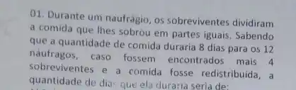 01. Durante um naufrágio os sobreviventes dividiram
a comida que thes sobrou em partes iguais . Sabendo
que a quantidade de comida duraria 8 dias para os 12
náufragos, caso fossem encontrados mais 4
sobreviventes e a comida fosse redistribuida, a
quantidade de dia: que ela duraria seria de: