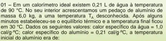 01 - Em um calorímetro ideal existem 0 ,21 L de água à temperatura
de 90^circ C . No seu interior acrescentar nos um pedaço de aluminio de
massa 6,0 kg , a uma temperatura T_(A) desconhecide Após alguns
minutos estabeleceu-se o equilibrio térmico e a temperatura I final ficou
em 30^circ C . Dados os seguintes ; valores: calor específico da agua=1,0
cal/gcdot ^circ C ; calor especifico do aluminio=0,21cal/gcdot ^circ C , a temperatura
inicial do alumínio era de: