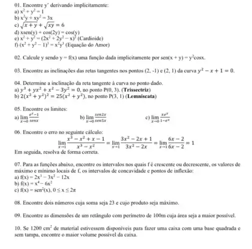 01. Encontre y' derivando implicitamente:
a) x^2+y^2=1
b) x^2y+xy^2=3x
c) sqrt (x+y)+sqrt (xy)=6
d) xsen(y)+cos(2y)=cos(y)
e) x^2+y^2=(2x^2+2y^2-x)^2(Cardioide)
f) (x^2+y^2-1)^3=x^2y^3 (Equação do Amor)
02. Calcule y sendo y=f(x) uma função dada implicitamente por sen(x+y)=y^2cosx
03. Encontre as inclinações das retas tangentes nos pontos (2,-1) e (2,1) da curva y^2-x+1=0
04. Determine a inclinação da reta tangente à curva no ponto dado.
a) y^3+yx^2+x^2-3y^2=0 , no ponto P(0,3) (Trissectriz)
b) 2(x^2+y^2)^2=25(x^2+y^2) , no ponto P(3,1) (Lemniscata)
05. Encontre os limites:
a) lim _(xarrow 0)(e^x-1)/(senx)
b) lim _(xarrow 0)(sen2x)/(sen5x)
c) lim _(xarrow 0)(xe^x)/(1-e^x)
06. Encontre o erro no seguinte cálculo:
lim _(xarrow 1)(x^3-x^2+x-1)/(x^3)-x^(2)=lim _(xarrow 1)(3x^2-2x+1)/(3x^2)-2x=lim _(xarrow 1)(6x-2)/(6x-2)=1
Em seguida, resolva de forma correta.
07. Para as funções abaixo, encontre os intervalos nos quais fé crescente ou decrescente, os valores de
máximo e mínimo locais de f, os intervalos de concavidade e pontos de inflexão:
a) f(x)=2x^3-3x^2-12x
b) f(x)=x^4-6x^2
c) f(x)=sen^2(x),0leqslant xleqslant 2pi 
08. Encontre dois números cuja soma seja 23 e cujo produto seja máximo.
09. Encontre as dimensões de um retângulo com perimetro de 100m cuja área seja a maior possivel.
10. Se 1200cm^2 de material estivessem disponiveis para fazer uma caixa com uma base quadrada e
sem tampa, encontre o maior volume possivel da caixa.