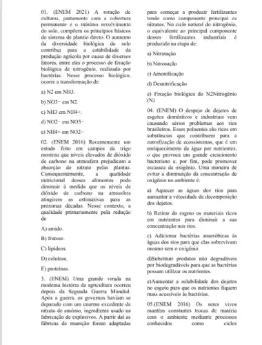 01. (ENEM 2021) A rotação de
culturas, juntamente com a cobertura
permanente e o mínimo revolvimento
do solo, compoem os principios básicos
do sistema de plantio direto. O aumento
da diversidade biologica do solo
contribui para a estabilidade da
produção agricola por causa de diversos
fatores, entre eles o processo de fixação
biológica de nitrogênio,realizado por
bactérias.Nesse processo biológico,
ocorre a transformação de:
a) N2emNH3.
b) NO3-emN2.
c) NH3emNH4+.
d) NO2-emNO3-
e) NH4+emNO2-
02. (ENEM 2016)Recentemente um
estudo feito em campos de trigo
mostrou que niveis elevados de dióxido
de carbono na atmosfera prejudicam a
absorção de nitrato pelas plantas.
Consequen qualidade
nutricional desses alimentos pode
diminuir à medida que os niveis de
dióxido de carbono na atmosfera
atingirem as estimativas para as
próximas décadas. Nesse contexto. a
qualidade primariamente pela redução
de
A) amido
B) frutose.
C) lipideos.
D) celulose.
E) proteinas.
3. (ENEM) Uma grande virada na
moderna história da agricultura ocorreu
depois da Segunda Guerra Mundial.
Após a guerra, os governos haviam se
deparado com um enorme excedente de
nitrato de amónio, ingrediente usado na
fabricação de explosivos. A partir dai as
fabricas de munição foram adaptadas
para começar a produzir fertilizantes
tendo como componente os
nitratos. No ciclo natural do nitrogênio,
equivalente ao principal componente
desses fertilizantes industriais
produzido na etapa de:
a) Nitratação
b) Nitrosação
c) Amonificação
d) Desnitrificação
e) Fixação biológica do N2Nitrogênio
(N)
04. (ENEM) O despejo de dejetos de
esgotos domésticos e industriais vem
causando sérios problemas aos rios
brasileiros. Esses poluentes são ricos em
substâncias que contribuem para a
eutrofização de ecossistemas, que é um
enriquecimento da água por nutrientes.
que provoca um grande crescimento
bacteriano e, por fim,pode promover
escassez de oxigênio. Uma maneira de
evitar a diminuição da concentração de
oxigênio no ambiente é:
a) Aquecer as águas dos rios para
aumentar a velocidade de decomposição
dos dejetos.
b) Retirar do esgoto os materiais ricos
em nutrientes para diminuir a sua
concentração nos rios.
c) Adicionar bactérias anaeróbicas as
águas dos rios para que elas sobrevivam
mesmo sem o oxigênio.
d)Substituir produtos não degradáveis
por biodegradáveis para que as bactérias
possam utilizar os nutrientes.
e)Aumentar a solubilidade dos dejetos
no esgoto para que os nutrientes fiquem
mais acessiveis às bactérias.
05.(ENEM 2016) Os seres vivos
mantêm constantes trocas de matéria
com o ambiente mediante processos
conhecidos	como	ciclos