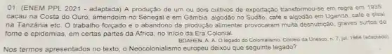 01. (ENEM PPL 2021 - adaptada)A produção de um ou dois cultivos de exportação transformou-se em regra em 1935:
cacau na Costa do Ouro , amendoim no Senegal e em Gâmbia, algodão no Sudão, café e algodão em Uganda café e sisal
na Tanzânia etc . O trabalho forçado e o abandono da produção alimentar provocaram muita desnutrição, graves surtos de
fome e epidemias em certas partes da Africa, no inicio da Era Colonial.
BOAHEN, A. A. O legado do Colonialismo Correio da Unesco, n.7 jul. 1984 (adaptado).
Nos termos apresentados no texto, o Neocolonialismo europeu deixou que seguinte legado?