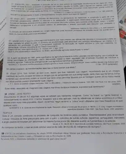 01 (ENEM PPL 2021-adaptada) A produção de um ou dois cultivos de exportação transformou-si em regra em 1935
cacau na Costa do Ouro, amendoim no Senegal e em Gâmbia, algodão no Sudão, café e algodão em Uganda, café e sisal
na Tanzania etc O trabalho forçado e o abandono da produção alimentar provocaram multa desnutrição graves surtos de
fome e epidernias, em certas partes da Africa no inicio da Era Colonial.
BOAHEN, A. A. Olegado do Colonialismo. Correio da Unesco n 7. jul 1084 (adaptado)
Nos termos apresentados no texto. o Neocolonialismo europeu deixou que seguinte legado?
02. (Enem 2017-adaptada)O conceito de democracia no pensamento de Habermas e construido a partir de uma
dimensão procedimenta , calcada no discurso e na deliberação. A legitimidade democrática exige que o processo de
tomada de decisôes politicas ocorra a partir de uma ampla discussão pública.para somente então decidir Assim
deliberativo corresponde a um processo coletivo de ponderação e análise permeado pelo discurso, que antecede a
decisão
Deliberativa. Cadernos do CRH (UFBA). v. 19, 2006 (adaptado)
conceito de democracia proposto por Jurgen Habermas pode favorecer processos de inclusão social. De acordo com o
texto, é uma condição para o que aconteça?
03. (ENEM 2020) A soja é a cultura agricola brasileira que mais cresceu nas últimas tres décadas e corresponde a
49%  da
plantada em gràos do pals O aumento da produtivida e está associado aos avanços tecnologicos, ao manejo e a
eficiência dos produtores. 0 grào é componente essencial na fabricação de raçôes animais e, com uso crescente na
alimentação humana, encontra-se em
Disponivel em: www agricultura.gov.br. Acesso em: 2 ago. 2012.
uma causa para o crescimento, no Brasil, da produção agricola especificada no texto?
04. A partir da década de 1990, parte significativa da agricultura brasileira sofreu grandes transfor naçôes com a adoção de
novas tecnologias de informação, menor intervenção estatal e maior regulação das empresas mundiais de insumos e
comércio agricola. Trata-se da emergéncia de uma agricultura cientifica e globalizada
FEDERICO, S. Agricultura cientifica e fronteira agricola no mundo moderno. Dispon/vel em www.confins.revues.org Acesso em
11 fev. 2015 (adaptado)
No campo brasileiro, as transformações descritas no texto tiveram que efeito?
05. (Enem 2014) Todo homem de bom juizo depois que tiver realizado sua viagem, reconhecerá que é um milagre
manifesto ter podido escapar de todos os perigos que se apresentam em sua peregrinação; tanto mais que há tantos outros
acidentes que diariamente podem ai ocorrer que seria coisa pavorosa áqueles que ai navegam querer pô-los todos diante
dos olhos quando querem empreender suas viagens.
Histoire de plusieurs voyages aventureux. 1600. In: DELUMEAU J. História do medo no Ocidente:
1300-1800 Sáo Paulo: Cia. das Letras, 2009
(adaptado)
Esse relato, associado ao imaginário das viagens maritimas da época moderna, expressa qual sentimento?
Documentos do século XVI algumas vezes se referem aos habitantes indigenas Como "os brasis" ou "gente brasilia" e
no século XVII, o termo "brasileiro" era a eles aplicado, mas as referências ao status económico e jurídico
desses eram muito mais populares. Assim, os termos "negro da terra"e "Indios" eram utilizados com mais frequência do que
qualquer outro
06. (ENEM-2016) TEXTO!
SCHNARTZ, S. B. Gente tda terra braziliense da nação. Pensando o Brasil a Construção de um povo. In: MOTA, C. G. (Org ) Viagem incompleta a
experiéncia brasileira (1500-2000) Sào Paulo Senac, 2000 (adaptado)
TEXTO II
Indio é um conceito construido no processo de conquista da América pelos europeus Desinteressados pela diversidade
cultural, imbuldos de forte preconceito para com o outro, o individuo de outras culturas, espanhóis , portugueses, franceses
e anglo saxóes terminaram por denominar da mesma forma povos tão dispares quanto os tupinambas e os astecas.
SILVA. K. W. SILVA. M. H Dicionário de conceitos históricos. Sáo Paule: Contexto 2005
Ao comparar os textos o que se pode concluir acerca da visão de mundo do indigena e do europeu?
(UECE) Os pensadores iluministas do século XVIII difundiram ideias liberais que ganharam força com a Revolução Francesa e a
Independência dos Estados Unidos, e firmaram-se com as Revoluções de 1848.
No século XIX, o liberalismo defendia os interesses de qual classe social?