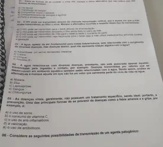 01- Entre as de se contrair o virus HIV, marque a única alternativa que nǎo indica uma das
formas de transmissão.
a) Via sexual.
b) Transfusão de sangue
(1) Compartilhar copos e talheres.
d) Compartilha mento de seringas e agulhas.
e) Parto e amamentação
02. HIV pode ser transmitido através da chamada transmissão vertical que é aquela em que a màe
acaba transmitindo ao filho o vírus Marque a alternative a respeito desse tipo de transmi
a) HIV pode ser transmitido para o bebê através da amamentação
b) HIV pode ser enquanto o filho ainda está no útero da mãe.
C) HIV pode se transmitido da mặe para o bebê durante o momento do parto.
d)
HIV pode ser transmitido mais facilmente para o bebê caso a mãe utilize medicamentos antivirais durante
a gestação
03 - A
de ser fundamental para nossa sobrevivência, está relacionada com o surgimento
de diversas doenças. Das doenças abaixo,qual não apresenta relação alguma com a água?
b)Colera.
a) Ascaridiase. um verme nematódeo intestinal
c) Dengue.
d) Hepatite B -
04-A	relaciona-se com diversas doenças , entretanto, não está associada apenas àquelas
transmitidas pela e contato, por exemplo. Doenças transmitidas por que se
em ambiente aquático também estão relacionadas com a água. Sendo assim, analise as
alternative e marque aquela em que não há um vetor que apresenta parte do ciclo de vida na água.
a) Malária.
b) Zika.
c) Leptospirose.
d)Dengue.
e) Chikungunya.
05 - As doenças virais . geralmente, não possuem um tratamento especifico, sendo ideal, portanto, a
prevenção. Uma das principais formas de se prevenir de doenças como a febre amarela e a gripe por
exemplo,é:
a) o uso de soros.
b) o consumo de vitamina C.
c) o uso de anti-inflamatórios.
d) a vacinação.
e) o uso de antibióticos.
06 - Considere as seguintes possibilidades de transmissão de um agente patogênico: