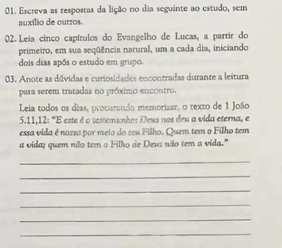 01. Escreva as respostas da lição no dia seguinte ao estudo, sem
auxílio de outros.
02. Leia cinco capítulos do Evangelho de Lucas a partir do
primeiro, em sua sequência natural, um a cada dia, iniciando
dois dias após o estudo em grupo.
03. Anote as dúvidas e curiosidades encontradas durante a leitura
para serem tratadas no próximo encontro.
Leia todos os dias,procurando memorizar, o texto de 1 João
5.11,12: "E este é o acstemacnho: Deus nos deu a vida eterna, e
essa vida é nossa por meio do seu Kilho.Quem tem o Filho tem
a vida; quem não temo Filho de Deus não tem a vida."
__