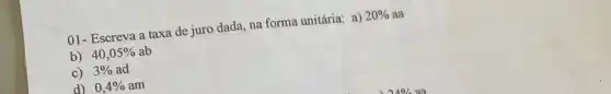 01- Escreva a taxa de juro dada, na forma unitária: a) 20%  aa
b) 40,05%  ab
c) 3%  ad
d) 0,4%  am