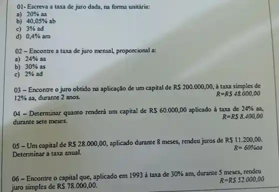 01- Escreva a taxa de juro dada, na forma unitária:
a) 20%  3a
b) 40,05%  sb
c) 3%  ad
d) 0,4% am
02-Encontre a taxa de juro mensal proporcional a:
a) 24%  aa
b) 30%  as
c) 2%  ad
03-Encontre o juro obtido na aplicação de um capital de RS200.000,00 , à taxa simples de
12%  aa. durante 2 anos.
R=RS48,000,00
a - Determinar quanto renderi um capital de RS 60,000,00 aplicado à taxa de 24% 
durante sete meses.
R=RS 8.400,00
05-Um capital de Rs28.000,00 , aplicado durante 8 meses,rendeu juros de
RS11,200,00
Determinar a taxa anual.
R=60% aa
06-Encontre o capital que , aplicado em 1993 à taxa de
30%  am, durante 5 meses, rendeu
juro simples de RS 78.000,00
R=RS 52.000,00