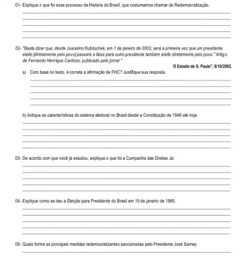 01- Explique o que foi esse processo da História do Brasil, que costumamos chamar de Redemocratização.
__
02- "Basta dizer que desde Juscelino Kubitschek em 1 de janeiro de 2003, será a primeira vez que um presidente
eleito [diretamente pelo povo] passará a faixa para outro presidente também eleito diretamente pelo povo." Artigo
de Fernando Henrique Cardoso, publicado pelo jornal"
Estado de S . Paulo", 6/10/2002
a) Com base no texto, é correta a afirmação de FHC?Justifique sua resposta.
__
b) Indique as características do sistema eleitoral no Brasil desde a Constituição de 1946 até hoje.
__
03- De acordo com que você já estudou explique o que foi a Campanha das Diretas Já.
__
04- Explique como se deu a Eleição para Presidente do Brasil em 15 de janeiro de 1985.
__
05- Quais forma as principais medidas redemocratizantes sancionadas pelo Presidente José Sarney.