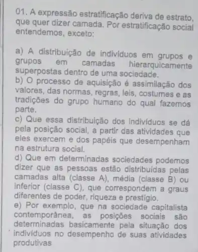 01. A expressão estratificação deriva de estrato,
que quer dizer camada. Por estratificação social
entendemos, exceto:
a) A distribuição de individuos em grupos e
grupos em camadas hierarquicar nente
superpostas dentro de uma sociedade.
b) O processo de aquisição é assimilação dos
valores, das normas , regras, leis , costumes e as
tradições do grupo humano do qual fazemos
parte.
c) Que essa distribuição dos individuos se dá
pela posição social , a partir das atividades que
eles exercem e dos papéis que desempenham
na estrutura social.
d) Que em determinadas sociedades podemos
dizer que as pessoas estão distribuídas pelas
camadas alta (classe A), média (classe B) ou
inferior (classe C), que correspondem a graus
diferentes de poder riqueza e prestigio.
e) Por exemplo, que na sociedade capitalista
contemporâr nea, as posições sociais são
determinadas b asicamente pela situação dos