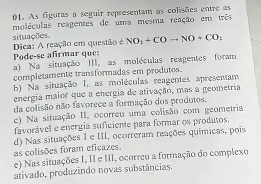 01. As figuras a seguir representam as colisões entre as
moléculas reagentes de uma mesma reação em três
situações.
Dica: A reação em questão é NO_(2)+COarrow NO+CO_(2)
Pode-se afirmar que:
a) Na situação III, as moléculas reagentes foram
completam ente transformadas em produtos.
b) Na situação I , as moléculas reagentes apresentam
energia maior que a energia de ativação, mas a geometria
đa colisão não favorece a formação dos produtos.
c) Na situação II , ocorreu uma colisão com geometria
favorável e energia suficiente para formar os produtos.
d) Nas situações I e III, ocorreram reações químicas, pois
as colisões foram eficazes.
e) Nas situações I, II e III, ocorreu a formação do complexo
ativado, produzindo novas substâncias.