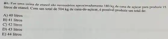 01: Fm uma usina de etanol são necessários aproximadamente 180 kg de cana de acúcar para produzir 15
litros de etanol. Com um total de 504 kg de cana-de -açúcar, é possível produzir um total de:
A) 40 litros
B) 41 litros
C) 42 litros
D) 43 litros
E) 44 litros