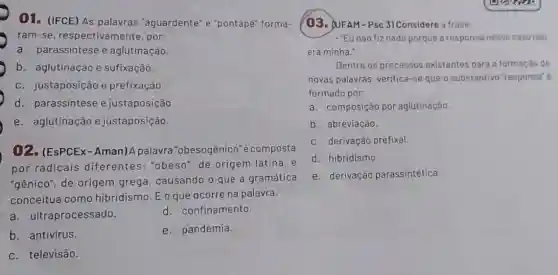 01. (IFCE) As palavras "aguardente" e "pontapé" forma-
ram-se, respectiva mente, por:
a. parassintese e aglutinação.
b. aglutinação e sufixação.
c. justaposição e prefixação.
d. parassintese e justaposição.
e. aglutinação e justaposição.
02. (EsPCEx - Aman)A palavra "obesogênico'é composta
por radicais diferentes: "obeso"de origem latina, e
"gênico", de origem grega, causando o que a gramática
conceitua como hibridismo. Eoque ocorre na palavra:
a. ultraprocessado.
d. confinamento.
b. antivirus.
e. pandemia.
c. televisão.
(03. QUFAM-PsC 3) Considere a frase:
- "Eu não fiz nada porque a responsa nesse caso nào
era minha."
Dentre os processos existentes para a formação de
novas palavras, verifica-se que o substantivo "responsa"e
formado por:
a. composição por aglutinação.
b. abreviação.
c. derivação prefixal.
d. hibridismo.
e. derivação parassintética.