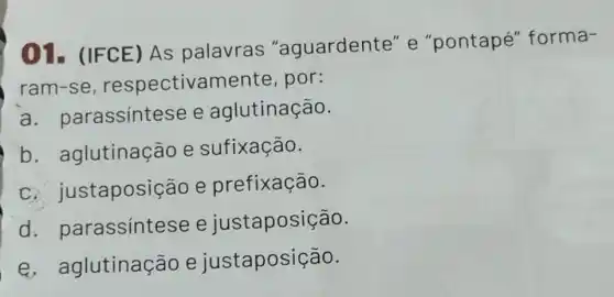 01- (IFCE)As palavras "aguardente" e "pontapé"forma-
ram-se,respectivamente , por:
a. pa rassintese e aglutinação.
b aglutinação e sufixação.
taposição e prefixação.
d . parassinte se e justaposição.
e. ag lutinação e justaposição.