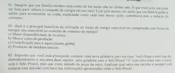 01. Imagine que sua familia recebeu uma conta de luz muito alta no último mês. 0 que você acha que pode
ser feito para reduzir o consumo de energia em sua casa? Liste pelo menos três ações que sua familia poderia
adotar para economizar na conta, explicando como cada uma dessas ações contribuiria para a redução do
consumo.
02. Qual éo principal beneficio da utilização de fontes de energia renovável em comparação com fontes de
energia não renovável no contexto do consumo de energia?
a) Maior disponibilidade de recursos.
b) Menor custo de produção.
c) Contribuição para o aquecimento global.
d) Produção de residuos tóxicos.
03. Suponha que você está planejando comprar uma nova geladeira para sua casa. Você chega a uma loja de
eletrodomésticos c encontra duas opções: uma geladeira com o Selo Procel "A" com valor mais caro e outra
sem o Selo Procel.mas que custa metade do preço da outra Explique qual seria sua escolha e porque você
tomaria essa decisão com base nas informações apresentadas sobre o Selo Procel.