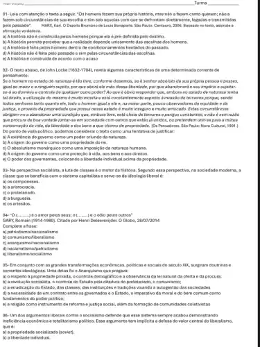 01- Leia com atenção o texto a seguir."Os homens fazem sua própria história, mas não a fazem como querem;não a
fazem sob circunstâncias de sua escolha e sim sob aquelas com que se defrontam diretamente, legadas e transmitidas
pelo passado". MARX, Karl. O Dezoito Brumário de Louis Bonaparte Sáo Paulo: Centauro, 2006 Baseado no texto, assinale a
afirmação verdadeira.
a) Ahistória não é construida pelos homens porque ela é pré-definida pelo destino.
b) A história permite perceber que a realidad depende unicamente das escolhas dos homens.
c) A história é feita pelos homens dentro de condicionamentos herdados do passado,
d) A história não é feita pelo passado e sim pelas circunstância:das escolhas.
e) A história é construida de acordo com o acaso
02- O texto abaixo.de John Locke (1632-1704) ,revela algumas caracteristicas de uma determinada corrente de
pensamento:
Se o homem no estado de natureza é tão livre, conforme dissemos, se é senhor absoluto da sua própria pessoa e posses,
igual ao maior e a ninguém sujeito, por que abrirá ele mão dessa liberdade, porque abandonará o seu império e sujeitar-
se-á ao domínio e controle de qualquer outro poder? Ao que é obvio responder que, embora no estado de natureza tenha
justiça, o proveito da propriedade que possui nesse estadoé muito inseguro e multo arriscado. Estas circunstâncias
obrigam-no a abandonar uma condição que, embora livre,está cheia de temores e perigos constantes; e não é semrazão
que procura de boa vontade juntar-se em sociedade com outros que estão já unidos, ou pretendem unir-se para a mútua
conservação da vida, da liberdade e dos bens a que chamo de propriedade. (Os Pensadores. Sáo Paulo: Nova Cultural, 1991.)
Do ponto de vista politico, podemos consideraro texto como uma tentativa de justificar:
a) A existência do governo como um poder oriundo da natureza.
b) A origem do governo como uma propriedade do rei.
c) O absolutismo monárquice como uma imposição da natureza humana.
d) A origem do governo como uma proteção à vida , aos bens e aos direitos.
e) O poder dos governantes, colocando a liberdade individual acima da propriedade
03- Na perspectiva socialista , a luta de classes é o motor da história Segundo essa perspectiva, na sociedade moderna, a
classe que se beneficia com o sistema capitalista e serve-se da ideologia liberal é:
a) os camponeses.
b) a aristocracia.
c) o proletariado.
d) a burguesia.
e) os artesãos.
04-''O(ldots ldots ldots ) é o amor pelos seus:o __ ) é o ódio pelos outros"
GARY, Romain (1914-1980) Citado por Henri Deleersnijder O Globo, 28/07/2014
Complete a frase:
a) patriotis mo/nacionalismo
b) comunismo/liberalismo
c) anarquismo/nacionalismo
d) nacionalismo/patriotismo
e) liberalismo/socialismo
05- Em conjunto com as grandes transformações econômicas, politicas e sociais do século XIX, surgiram doutrinas e
correntes ideológicas. Uma delas foi o Anarquismo que pregava:
a) o respeito à propriedade privada, o controle demográfico e a observância da leinatural da oferta e da procura;
b) a revolução socialista , o controle do Estado pela ditadura do proletariado , o comunismo;
c) a erradicação do Estado, das classes, das instituições e tradições visando a autogestão das sociedades
d) a necessidade de um contrato entre os governados e o Estado, o imperativo da moral e do bem comum como
fundamentos do poder politico;
e) a religião como instrumento de reforma e justiça social , além da formação de comunidades coletivistas
O6-Um dos argumentos liberais contra o socialismo defende que esse sistema sempre acabou demonstrando
ineficiência econômica e totalitarismo politico. Esse argumento tem implicita a defesa do valor central do liberalismo,
que é:
a) a propriedade socializada (soviet).
b) a liberdade individual.