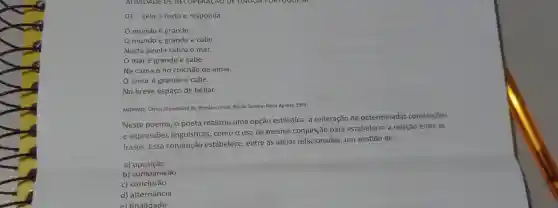 01- Leia o textoe responda.
mundo é grande
mundo é grande e cabe
Nesta janela sobre o mar.
maré grande e cabe
Na cama e no colchão de amar.
amoré grande e cabe
No breve espaço de beijar.
ANDRADE, Carlos Drummond de Poesia e prosa. Rio de Janeiro: Nova Aguilar, 1983.
Neste poema, o poeta realizou uma opção estilística: a reiteração de determinadas construções
e expressões linguísticas . como o uso da mesma conjunçãc para estabelecer a relação entre as
frases. Essa conjunção estabelece , entre as ideias relacionadas um sentido de:
a)oposição
b)comparação
c)conclusão
d)alternância
el finalidade