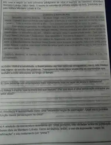 01) Leia a seguir os dois primeiros paragrafos da obra A menina do narizinho arrebitado
Monteiro Lobato (1882-1948) O trecho foi extraido đa primeira edição do livro, publicado em
pela editora Monteiro Lobato & Cia.
somno a beira do Rio
Naquella casinha branca, la muito longe, mora uma triste velha; de mais de setel
annos. Coitada! Bem no fim da vida que estǎ, e tremula e catacega, sem um so dente na boc
- jururu... Todo o mundo tem do d'ella - Que tristeza viver sozinha no meio do matto
Pois estão enganados . A velha vive feliz e bem contente da vida , graças a uma netin
offa de pae e mãe, que lá mora des'que nasceu. Menina morena, de olhos p pretos como du
jaboticabas-e reinadeira até alli!.. Chama-se Lucia, mas ninguem a trata assim Tem appellic
Yaya? Nene Maricota? Nada disso Seu appellido e Narizinho Rebitado - não é preciso di
porque. Alem de Lucia, existe na casa a tia Anastacia, uma excellente negra de estimação
mais a Excellentissima Senhora Dona Emilia uma boneca de panno, fabricada pela preta
muito feiosa, a pobre com seus olhos de retroz preto e as sobrancelhas tǎo lá em cima que
Net uma cara de bruxa.
LOBATO, Monteiro. A menina do narizinho arrebitado. São Pauio Monteiro Lobato 8. Cia 19
(Fragmento)
a) Entre 1920 ea atualidade, o Brasil passou por tres reformas ortográficas, isto e, tres mudan
nas regras de escrita das palavras Transcreva do texto cinco vocábulos ou expressões que
tenham sofrido alteraçoes ao longo do tempo.
__
__
b) Que palavras são empregadas mais comumente hoje no lugar de
jururu e reinadeira?
c) Releia o trecho que là mora des'que nasceu" Por que essa ê uma construção estranha par
leitor atual?
__
d) Anastacia e a apresentada como uma "excelente negra
de estimação
função dessa
__
nto, tres decadas antes da publicação
a) A abolição da escravatura
aconteceu em 1888 portanto
adas antes da publica
Jessa obra de Monteiro Lobato Como se explica, er
então, o uso da expressão negrá de
estimação" e seu tratamento por "preta"?
__