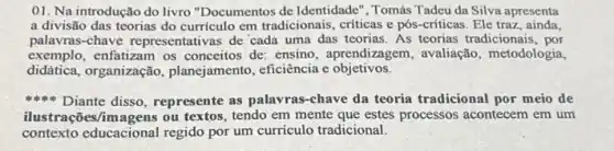 01. Na introdução do livro "Documentos de Identidade", Tomás Tadeu da Silva apresenta
a divisão das teorias do curriculo em tradicionais , criticas e pós-críticas Ele traz , ainda,
palavras-chave representativas de cada uma das teorias. As teorias tradicionais , por
exemplo, enfatizam os conceitos de: ensino aprendizagem, avaliação metodologia,
didática, organização , planejamento, eficiència e objetivos.
Diante disso, represente as palavras-chave da teoria tradicional por meio de
ilustrações/imagens ou textos, tendo em mente que estes processos acontecem em um
contexto educacional regido por um curriculo tradicional.