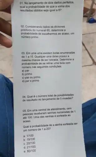 01. No lançamento de dois dados perfeitos,
qual a probabilidade de que a soma dos
resultados obtidos seja igual a 6?
02. Considerando todos os divisores
positivos do numeral 60 determine a
probabilidade de escolhermos ao acaso, um
número primo.
03. Em uma urna existem bolas enumeradas
de 1 a 15 Qualquer uma delas possui a
mesma chance de ser retirada. Determine a
probabilidade de se retirar uma bola com
número nas seguintes condições:
a) par
b) primo
c) par ou primo
d) par e primo
04. Qualé 0 número total de possibilidades
de resultado no lançamento de 5 moedas?
05. Em uma central de atendimento, cem
pessoas receberam senhas numeradas de 1
até 100. Uma das senhas é sorteada ao
acaso.
Qual a probabilidade de a senha sorteada ser
um número de 1 a 20?
a. 1/100
b. 19/100
C. 20/100
d. 21/100
e. 80/100