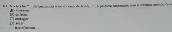 01. No trecho __ deformando o novo saco de tricô __ ", a palavra destacada tem o mesmo sentido do
X) amassar.
B) enfeiar.
C) estragar.
D) sujar.
transformar.