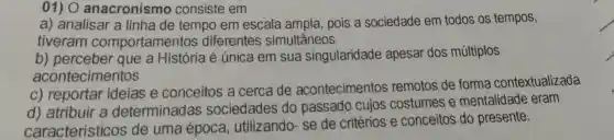 01) O anacronismo consiste em
a) analisar a linha de tempo em escala ampla pois a sociedade em todos os tempos,
tiveram comportamentos diferentes simultâneos
b) perceber que a História é única em sua singularidade apesar dos múltiplos
acontecimentos
c) reportar ideias e conceitos a cerca de acontecimentos remotos de forma contextualizada
d) atribuir a determinadas sociedades do passado cujos costumes e mentalidade eram
característicos de uma época , utilizando-se de critérios e conceitos do presente.