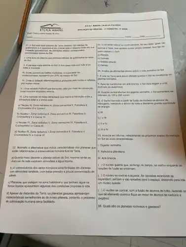 01. O Sol esth mais próximo da Terra distante 150 milhoes de
quilómetros e e responsivel por manter todo o Sistema Solar em sua
interação gravitacional. As defrigbes abaixo correspondem
propriedades fisicas do Sol.
1. Uma aura de plasma que permela milhoes de quiómetros ao redor
do Sol.
II. A camada mais externa do Sol, 6 com base nela que toda a luz
solar é irradiada.
III. Onde ocorrem as fustes nucleares, e o processo de
nucleossintese representa por 25%  da massa do Sol.
IV. Onde a radiação eletromagnética produzida pelo nudeo é refletida
por multas vezes.
V. Uma camada instável que transmite calor por melo da convecção,
onde ocorrom erupcdos solaros.
VI. Uma camada de baixa densidade que marca a transição entre a
atmosfera solar e a coroa solar.
a) Núcleo III, Zona radiativa IV, Zona convectiva V, Fotosfera II,
Cromosfera VI e Coroa I.
b) Núcleo I, Zona radiativa II, Zona convectiva III, Fotosfera IV.
Cromosfera Ve Coroa VI.
c) Núcleo IV, Zona radiativa V, Zona convectiva VI, Fotosfera II,
Cromosferale Coroa III.
d) Núcleo III, Zona radiativa, IZona convectiva II Fotosfera V,
Cromosfora IV e Coroa VI.
02. Assinale a alternativa que indica caracteristicas dos planetas que
estão relacionadas a sobrevivéncia humana fora da Terra.
a) Quanto mais distante o planeta estiver do Sol, maiores serão as
chances de nele existirem atmosfera e água liquida
b) A sobrevivência dos seres humanos seria facilitada em planetas
com atmosfera rarefeita, com baixa pressão e pouca concentração de
gases.
c) Planetas que estejam na zona habitável e que tenham água na
forma liquida apresentam algumas das condições propicias à vida.
d) Apesar de distantes da Terra, os planetas gasosos apresentam
caracteristicas semelitantes às do nosso planeta, portanto, o processo
de colonização humana seria facilitado.
03. Osol emite calor e luz continua mente. Ao seu redor giram nào
apenas a Terra, mas tambern outros corpos celestes Que tipo de
astro celeste 6 o Sol?
a) Planeta.
b) Cometa
c) Satélite natural.
d) Estrela
04. Analise as afirmaçbes abaixo sobre o ddo evolutivo do Sol.
1. A vida na Terra serd pouco afetada quando - Sol so transformar on
gigante vermelha.
II. Após so transformar em and branca, o Sol dará origem a uma
explosão de supernova.
III. Quando se transformar em gigante vermelha, o Sol aumentará set
diâmetro de 100 a 200 vezes.
IV. O Sol foi formado a partir da fusão de núcleos de átomos de
hidrogênio, formando o átom de hélio e liberando grande quantidade
de energia
a) III
b) le III.
c) II e IV.
d) III e IV.
05. Associe as colunas relacionando as próximas etapas da evoluçǎc
do Sol as suas características.
1. Gigante vermelha.
II. Nebulosa planetária.
III. Anã branca.
( ) Onúcleo quente que ao longo do tempo se resfria enquanto as
reaçōos de fusão se encerram.
( ) Onúcleo se contrai e aquece. As camadas exteriores se
expandem, esfriam e são ejetadas para o espaço deixando para trás
um núcleo quente.
( ( ) O núcleo se contrai, com a fusão de átomos de hélio fazendo co
que tal elemento químico fique ao redor de átomos de carbono e
oxigênio.
106. Quais são os planetas rochosos e gasosos?