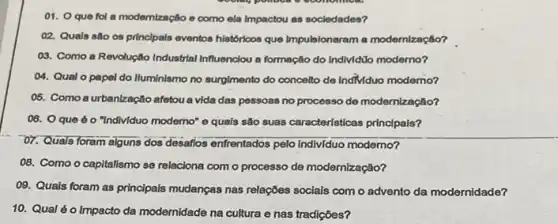 01. Oque fol a modemização e como ela impactou as sociedades?
02. Quals são 05 principals eventos historicos que Impulsionaram a modernização?
03. Como a Revolução Industrial Influenciou a formação do Individüo moderno?
04. Qual o papel do Iluminismo no surgimento do conceito de IndMduo modemo?
05. Como a urbanização afetou a vida das pessoas no processo de modernização?
06. Oque 60 "Individuo moderno" e quals são suas características principals?
O7. Quals foram alguns dos desafios enfrentados pelo individuo moderno?
08. Como o capitalismo se relaciona com o processo de modernização?
09. Quais foram as principais mudanças nas relações socials com o advento da modernidade?
10. Qual éo impacto da modemidade na cultura e nas tradições?