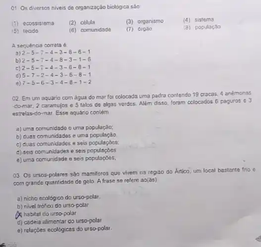 01. Os diversos niveis de organização biológica são
(1) ecossistema
(2) célula
(3) organismo
(4) sistema
(5) tecido
(6) comunidade
(7) 01gão
(8) população
A sequência correta é.
a) 2-5-7-4-3-8-6-1
b) 2-5-7-4-8-3-1-6
c) 2-5-7-4-3-6-8-1
d) 5-7-2-4-3-6-8-1
e) 7-5-6-3-4-8-1-2
02. Em um aquário com água do mar foi colocada uma pedra contendo 19 cracas, 4 anémonas
-do-mar, 2 caramujos e 5 talos de algas verdes. Além disso, foram colocados 6 paguros e 3
estrelas-do-mar Esse aquário contém
a) uma comunidade o uma população;
b) duas comunidades e urna população.
c) duas comunidades e seis populaçõos;
d) seis comunidades e seis populaçoes
e) uma comunidade e seis populaçōes;
03. Os ursos-polares são mamiferos que vivem na região do Ártico um local baslante frio e
com grande quantidade de gelo. A frase se refere ao(ás)
a) nicho ecológico do urso-polar.
b) nivel trófico do urso-polar
A habitat do urso-polar
d) cadeia alimentar do urso-polar
e) relações ecológicas do urso-polar.