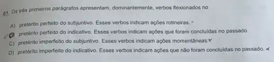 01. Os trés primeiros parágrafos apresentam dominantemente, verbos flexionados no
A) pretérito perfeito do subjuntivo. Esses verbos indicam ações rotineiras.
(A) pretérito perfeito do indicativo Esses verbos indicam ações que foram concluidas no passado.
C) pretérito imperfeito do subjuntivo. Esses verbos indicam ações momentâneas.Y
D) pretérito imperfeito do indicativo. Esses verbos indicam ações que não foram concluidas no passado. X