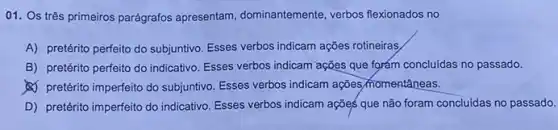 01. Os três primeiros parágrafos apresentam dominantemente, verbos flexionados no
A) pretérito perfeito do subjuntivo. Esses verbos indicam ações rotineiras
B) pretérito perfeito do indicativo. Esses verbos indicam ações que forám concluidas no passado.
(A) pretérito imperfeito do subjuntivo. Esses verbos indicam ações momentâneas.
D) pretérito imperfeito do indicativo. Esses verbos indicam ações que não foram concluidas no passado.