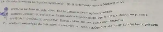 01. Os trés primeiros parágrafos apresentam dominantemente, verbos flexionados no
pretérito perfeito do subjuntivo Esses verbos indicam açōes rotineiras.
B
pretérito perfeito do indicativo Esses verbos indicam ações que foram concluidas no passado.
C) pretérito imperfeito do subjuntivo, Esses verbos Indicam ações momentâneas.
D) pretérito imperfeito do indicativo. Esses verbos indicam ações que não foram concluidas no passado.