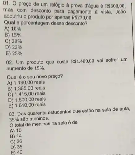 01. preço de um relógio à prova d'água é R 300,00
mas com desconto para pagamento à vista, João
adquiriu o produto por apenas R 270,00
Qual a porcentagem desse desconto?
A) 10% 
B) 15% 
C) 20% 
D) 22% 
E) 25% 
02. Um produto que custa R 1.400,00 vai sofrer um
aumento de 15% 
Qual é o seu novo preço?
A) 1.190 ,00 reais
B) 1.385 ,00 reais
C) 1.415,00 reais
D) 1.500,00 reais
E) 1.610 ,00 reais
03. Dos quarenta estudantes que estão na sala de aula,
35%  são meninos.
total de meninas na sala é de
A) 10
B) 14
C) 26
D) 35
E) 40