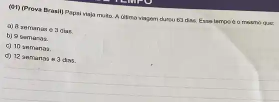 (01) (Prova Brasil) Papai viaja muito. A última viagem durou 63 dias Esse tempo éo mesmo que:
a) 8 semanas e 3 dias.
b) 9 semanas.
c) 10 semanas.
d) 12 semanas e 3 dias.